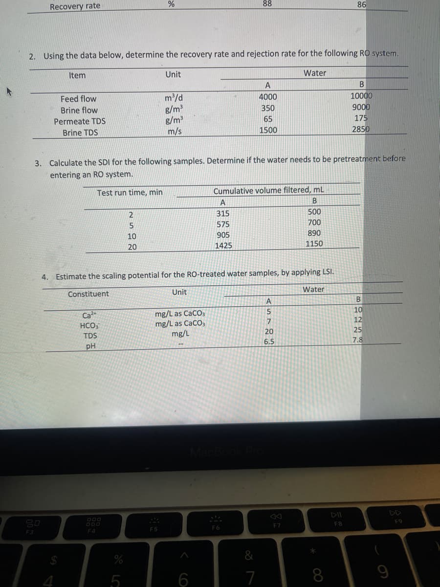 Recovery rate
F3
2. Using the data below, determine the recovery rate and rejection rate for the following RO system.
Unit
Water
Item
Feed flow
Brine flow
Permeate TDS
Brine TDS
$
Ca²+
HCO3
TDS
pH
F4
%
2
5
10
20
%
3. Calculate the SDI for the following samples. Determine if the water needs to be pretreatment before
entering an RO system.
Test run time, min
m³/d
g/m³
g/m³
m/s
F5
4. Estimate the scaling potential for the RO-treated water samples, by applying LSI.
Constituent
Unit
mg/L as CaCO3
mg/L as CaCO3
mg/L
^
6
A
315
88
Cumulative volume filtered, mL
B
500
700
890
1150
575
905
1425
A
4000
350
65
1500
F6
&
7
ASTOS
5
7
20
6.5
F7
Water
*
86
8
F8
B
10000
9000
175
2850
B
10
12
25
7.8
F9