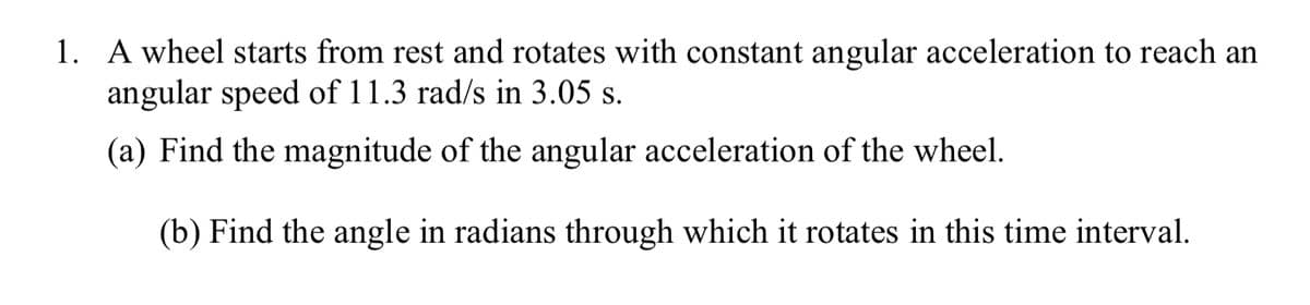 1. A wheel starts from rest and rotates with constant angular acceleration to reach an
angular speed of 11.3 rad/s in 3.05 s.
(a) Find the magnitude of the angular acceleration of the wheel.
(b) Find the angle in radians through which it rotates in this time interval.
