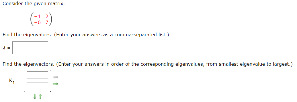 Consider the given matrix.
-6 7
Find the eigenvalues. (Enter your answers as a comma-separated list.)
Find the eigenvectors. (Enter your answers in order of the corresponding eigenvalues, from smallest eigenvalue to largest.)
K, =
