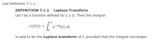 Use Definition 7.1.1.
DEFINITION 7.1.1 Laplace Transform
Let f be a function defined for t 2 0. Then the integral
L{Ht)} = | e-stre) dt
0.
is said to be the Laplace transform of f, provided that the integral converges.
