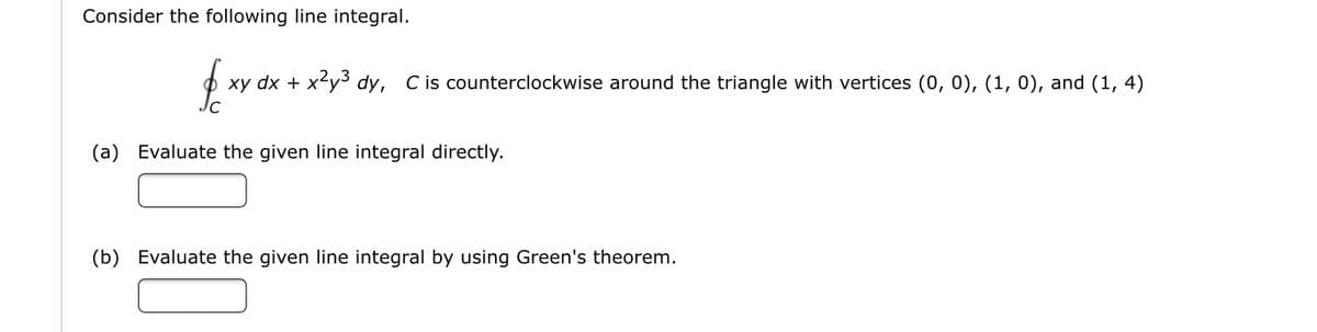 Consider the following line integral.
xy dx + x²y3 dy, Cis counterclockwise around the triangle with vertices (0, 0), (1, 0), and (1, 4)
(a) Evaluate the given line integral directly.
(b) Evaluate the given line integral by using Green's theorem.
