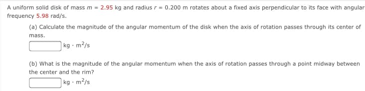 A uniform solid disk of mass m = 2.95 kg and radius r= 0.200 m rotates about a fixed axis perpendicular to its face with angular
frequency 5.98 rad/s.
(a) Calculate the magnitude of the angular momentum of the disk when the axis of rotation passes through its center of
mass.
kg · m²/s
(b) What is the magnitude of the angular momentum when the axis of rotation passes through a point midway between
the center and the rim?
kg - m²/s
