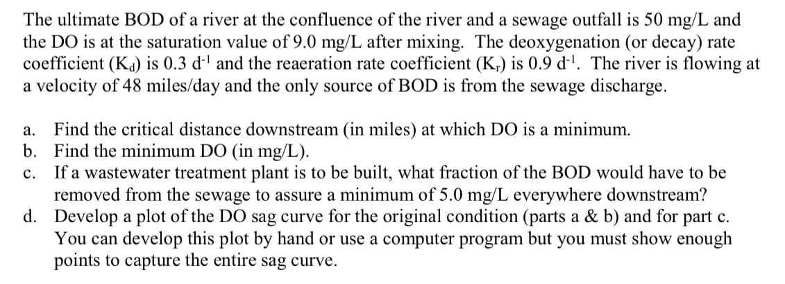The ultimate BOD of a river at the confluence of the river and a sewage outfall is 50 mg/L and
the DO is at the saturation value of 9.0 mg/L after mixing. The deoxygenation (or decay) rate
coefficient (Ka) is 0.3 d-' and the reaeration rate coefficient (K,) is 0.9 d-'. The river is flowing at
a velocity of 48 miles/day and the only source of BOD is from the sewage discharge.
Find the critical distance downstream (in miles) at which DO is a minimum.
b. Find the minimum DO (in mg/L).
If a wastewater treatment plant is to be built, what fraction of the BOD would have to be
removed from the sewage to assure a minimum of 5.0 mg/L everywhere downstream?
d. Develop a plot of the DO sag curve for the original condition (parts a & b) and for part c.
You can develop this plot by hand or use a computer program but you must show enough
points to capture the entire sag curve.
а.
с.
