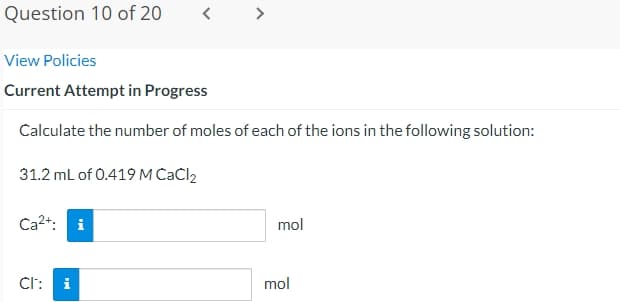 Question 10 of 20
View Policies
Current Attempt in Progress
Calculate the number of moles of each of the ions in the following solution:
31.2 mL of 0.419 M CaCl2
Ca²+: i
CI:
<
i
mol
mol