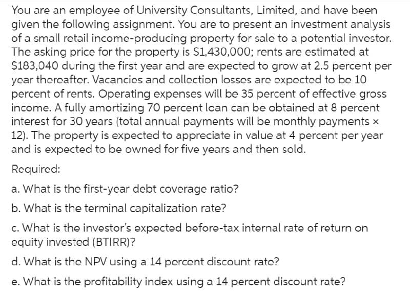 You are an employee of University Consultants, Limited, and have been
given the following assignment. You are to present an investment analysis
of a small retail income-producing property for sale to a potential investor.
The asking price for the property is $1,430,000; rents are estimated at
$183,040 during the first year and are expected to grow at 2.5 percent per
year thereafter. Vacancies and collection losses are expected to be 10
percent of rents. Operating expenses will be 35 percent of effective gross
income. A fully amortizing 70 percent loan can be obtained at 8 percent
interest for 30 years (total annual payments will be monthly payments ×
12). The property is expected to appreciate in value at 4 percent per year
and is expected to be owned for five years and then sold.
Required:
a. What is the first-year debt coverage ratio?
b. What is the terminal capitalization rate?
c. What is the investor's expected before-tax internal rate of return on
equity invested (BTIRR)?
d. What is the NPV using a 14 percent discount rate?
e. What is the profitability index using a 14 percent discount rate?