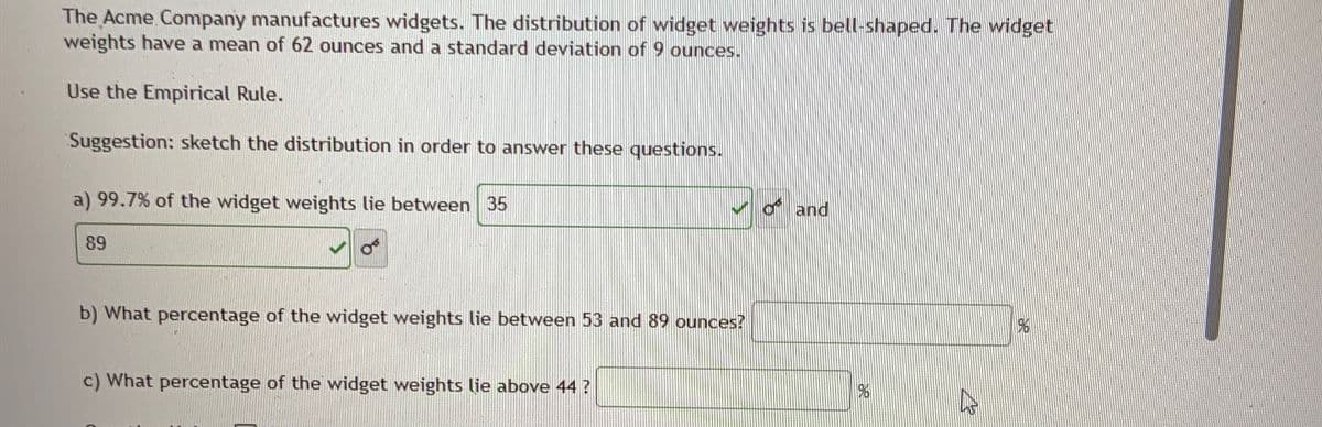 The Acme Company manufactures widgets. The distribution of widget weights is bell-shaped. The widget
weights have a mean of 62 ounces and a standard deviation of 9 ounces.
Use the Empirical Rule.
Suggestion: sketch the distribution in order to answer these questions.
a) 99.7% of the widget weights lie between 35
89
of and
b) What percentage of the widget weights lie between 53 and 89 ounces?
c) What percentage of the widget weights lie above 44 ?
96
13
96