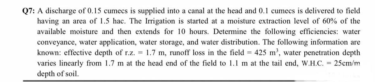 Q7: A discharge of 0.15 cumecs is supplied into a canal at the head and 0.1 cumecs is delivered to field
having an area of 1.5 hac. The Irrigation is started at a moisture extraction level of 60% of the
available moisture and then extends for 10 hours. Determine the following efficiencies: water
conveyance, water application, water storage, and water distribution. The following information are
known: effective depth of r.z. = 1.7 m, runoff loss in the field = 425 m', water penetration depth
varies linearly from 1.7 m at the head end of the field to 1.1 m at the tail end, W.H.C. = 25cm/m
depth of soil.
