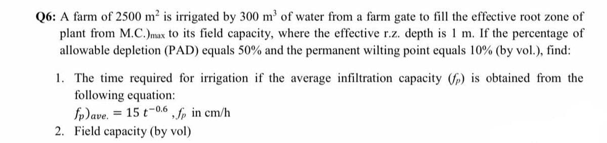 Q6: A farm of 2500 m2 is irrigated by 300 m' of water from a farm gate to fill the effective root zone of
plant from M.C.)max to its field capacity, where the effective r.z. depth is 1 m. If the percentage of
allowable depletion (PAD) equals 50% and the permanent wilting point equals 10% (by vol.), find:
1. The time required for irrigation if the average infiltration capacity (fp) is obtained from the
following equation:
fp)ave.
2. Field capacity (by vol)
= 15 t-0.6 , fp in cm/h
