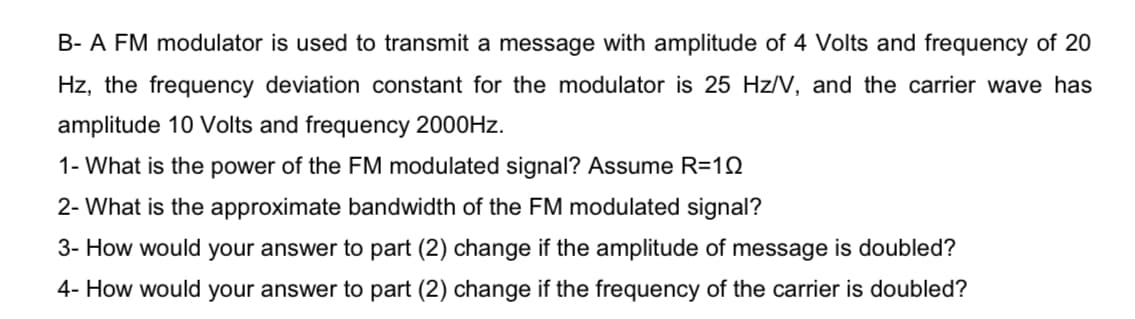 B- A FM modulator is used to transmit a message with amplitude of 4 Volts and frequency of 20
Hz, the frequency deviation constant for the modulator is 25 Hz/V, and the carrier wave has
amplitude 10 Volts and frequency 2000HZ.
1- What is the power of the FM modulated signal? Assume R=1Q
2- What is the approximate bandwidth of the FM modulated signal?
3- How would your answer to part (2) change if the amplitude of message is doubled?
4- How would your answer to part (2) change if the frequency of the carrier is doubled?
