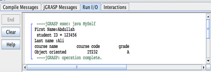 Compile Messages JGRASP Messages Run 1/0 Interactions
End
Clear
Help
----GRASP exec: java MySelf
First Name: Abdullah
student ID=123456
Last name :Ali
course name
Object oriented
course code
17232
----GRASP: operation complete.
grade
A