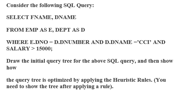 Consider the following SQL Query:
SELECT FNAME, DNAME
FROM EMP AS E, DEPT AS D
WHERE E.DNO = D.DNUMBER AND D.DNAME='CCI' AND
SALARY > 15000;
Draw the initial query tree for the above SQL query, and then show
how
the query tree is optimized by applying the Heuristic Rules. (You
need to show the tree after applying a rule).