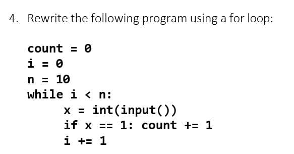 4. Rewrite the following program using a for loop:
count = 0
i = 0
n = 10
while i < n:
x = int(input())
if x==1: count += 1
i += 1