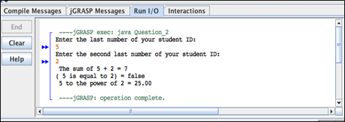Compile Messages JGRASP Messages Run 1/0 Interactions
End
Clear
Help
----GRASP exec: java Question_2
Enter the last number of your student ID:
5
Enter the second last number of your student ID:
2
The sum of 5+2=7
(5 is equal to 2) = false
5 to the power of 2 - 25.00
----GRASP: operation complete.