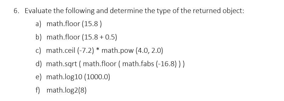 6. Evaluate the following and determine the type of the returned object:
a) math.floor (15.8)
b) math.floor (15.8 +0.5)
c) math.ceil (-7.2) * math.pow (4.0, 2.0)
d) math.sqrt (math.floor (math.fabs (-16.8)))
e) math.log10 (1000.0)
f) math.log2(8)