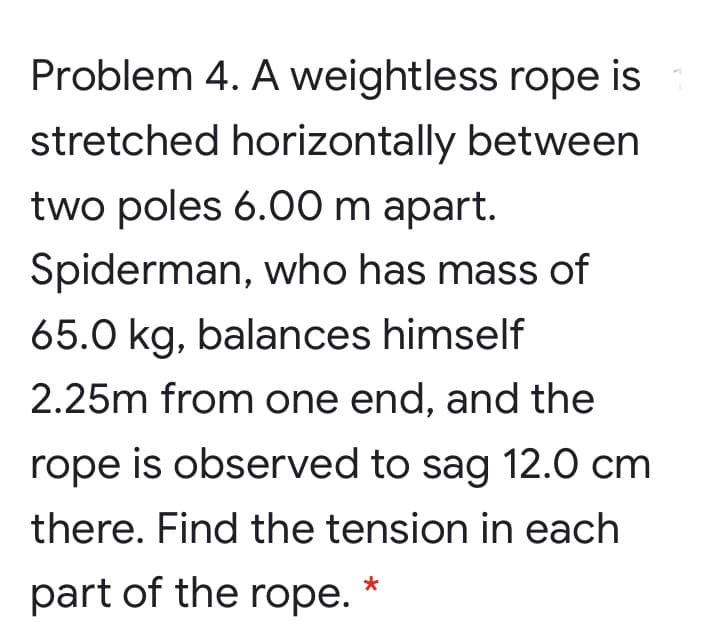 Problem 4. A weightless rope is
stretched horizontally between
two poles 6.00 m apart.
Spiderman, who has mass of
65.0 kg, balances himself
2.25m from one end, and the
rope is observed to sag 12.0 cm
there. Find the tension in each
part of the rope.
