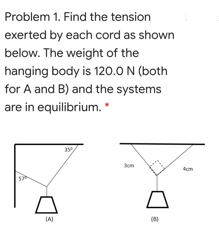 Problem 1. Find the tension
exerted by each cord as shown
below. The weight of the
hanging body is 120.0 N (both
for A and B) and the systems
are in equilibrium. *
35°
Зст
4cm
570
(A)
(B)
