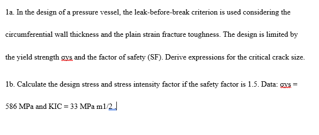 la. In the design of a pressure vessel, the leak-before-break criterion is used considering the
circumferential wall thickness and the plain strain fracture toughness. The design is limited by
the yield strength gs and the factor of safety (SF). Derive expressions for the critical crack size.
1b. Calculate the design stress and stress intensity factor if the safety factor is 1.5. Data: gxS =
586 MPa and KIC = 33 MPa m1/2.
