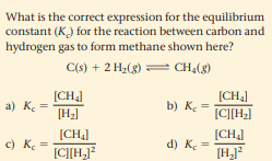 What is the correct expression for the equilibrium
constant (K) for the reaction between carbon and
hydrogen gas to form methane shown here?
C(s) + 2 H2(g) = CH,(8)
[CH,]
[H2]
(CH]
b) K. =
[C][H]
a) Ke
[CH4]
[CH]
c) K. =
d) Ke
[C][H]?
[H]?
