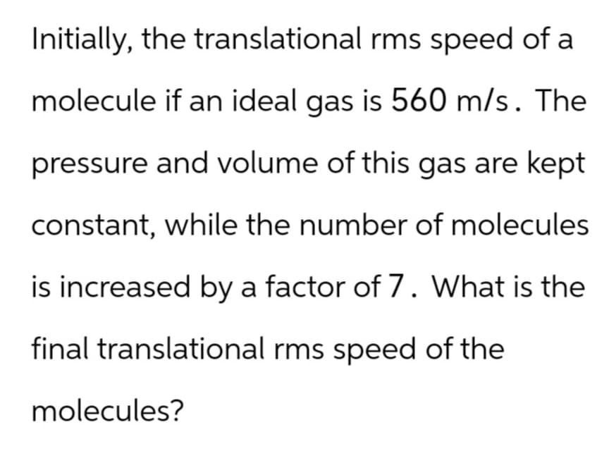 Initially, the translational rms speed of a
molecule if an ideal gas is 560 m/s. The
pressure and volume of this gas are kept
constant, while the number of molecules
is increased by a factor of 7. What is the
final translational rms speed of the
molecules?