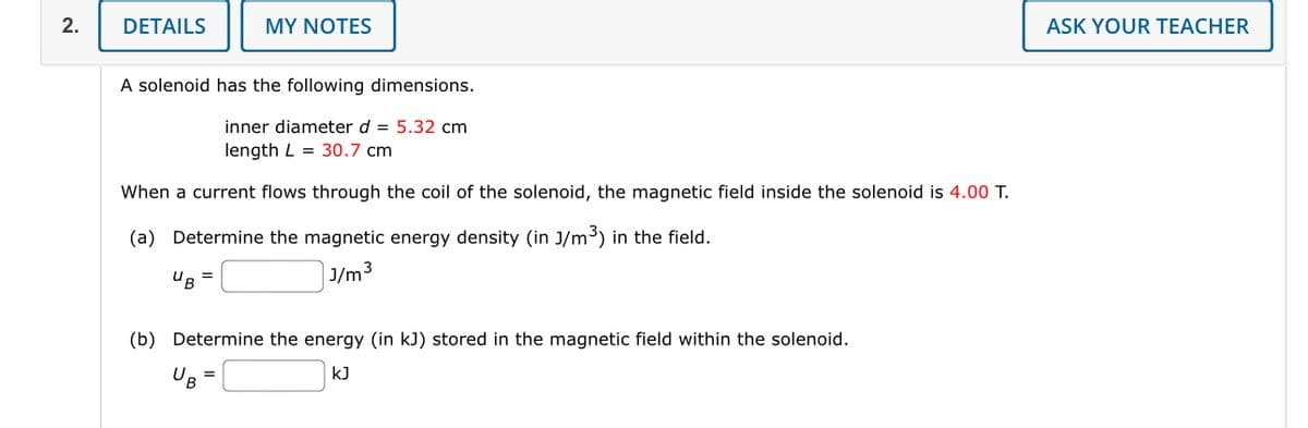 2.
DETAILS
MY NOTES
A solenoid has the following dimensions.
inner diameter d = 5.32 cm
length L = 30.7 cm
When a current flows through the coil of the solenoid, the magnetic field inside the solenoid is 4.00 T.
(a) Determine the magnetic energy density (in 3/m³) in the field.
J/m³
3
UB
(b) Determine the energy (in kJ) stored in the magnetic field within the solenoid.
UB
KJ
ASK YOUR TEACHER