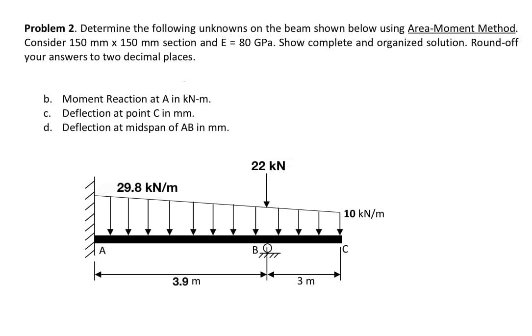 Problem 2. Determine the following unknowns on the beam shown below using Area-Moment Method.
Consider 150 mm x 150 mm section and E= 80 GPa. Show complete and organized solution. Round-off
your answers to two decimal places.
b. Moment Reaction at A in kN-m.
c. Deflection at point C in mm.
d.
Deflection at midspan of AB in mm.
29.8 kN/m
3.9 m
22 kN
3 m
10 kN/m
IC