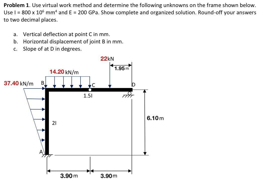 Problem 1. Use virtual work method and determine the following unknowns on the frame shown below.
Use | = 800 x 106 mm4 and E = 200 GPa. Show complete and organized solution. Round-off your answers
to two decimal places.
a. Vertical deflection at point C in mm.
b. Horizontal displacement of joint B in mm.
C. Slope of at D in degrees.
37.40 kN/m
B
14.20 kN/m
21
3.90 m
C
1.51
22kN
1.95 m
3.90m
6.10m