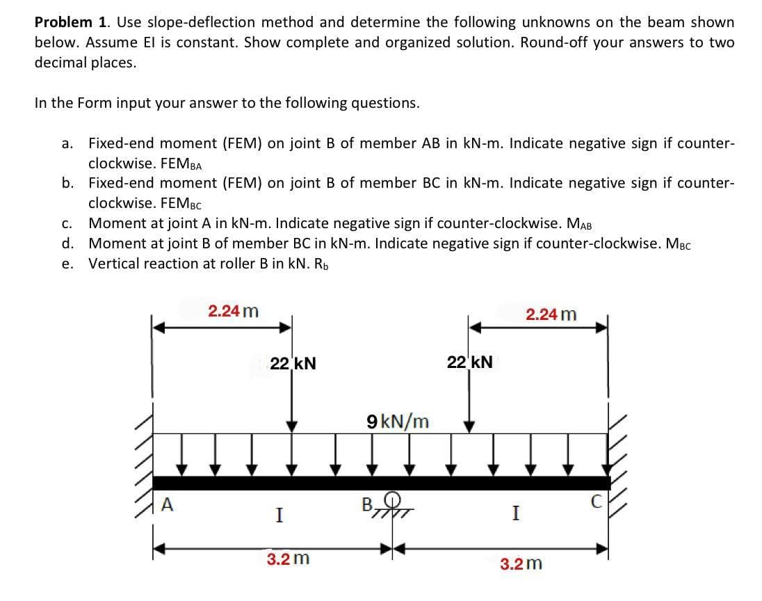 Problem 1. Use slope-deflection method and determine the following unknowns on the beam shown
below. Assume El is constant. Show complete and organized solution. Round-off your answers to two
decimal places.
In the Form input your answer to the following questions.
a. Fixed-end moment (FEM) on joint B of member AB in kN-m. Indicate negative sign if counter-
clockwise. FEMBA
b. Fixed-end moment (FEM) on joint B of member BC in kN-m. Indicate negative sign if counter-
clockwise. FEM BC
C. Moment at joint A in kN-m. Indicate negative sign if counter-clockwise. MAB
d. Moment at joint B of member BC in kN-m. Indicate negative sign if counter-clockwise. MBC
e. Vertical reaction at roller B in kN. Rb
2.24 m
22 kN
I
3.2 m
9 kN/m
22 kN
I
2.24 m
3.2 m