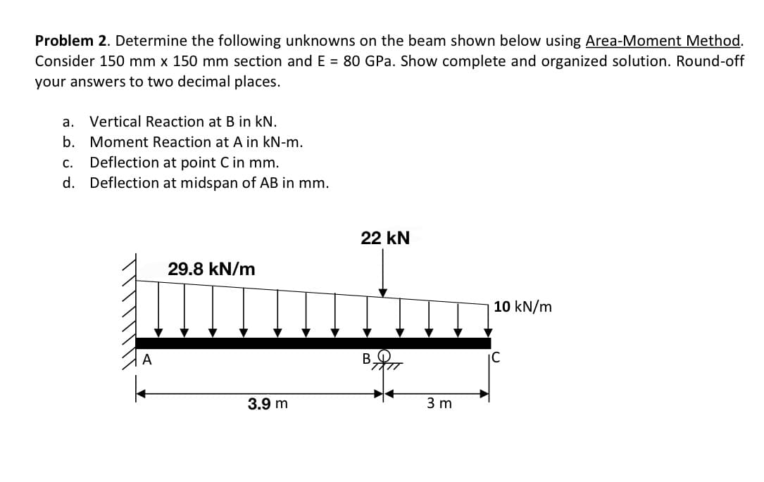 Problem 2. Determine the following unknowns on the beam shown below using Area-Moment Method.
Consider 150 mm x 150 mm section and E = 80 GPa. Show complete and organized solution. Round-off
your answers to two decimal places.
a. Vertical Reaction at B in kN.
b. Moment Reaction at A in kN-m.
C. Deflection at point C in mm.
d. Deflection at midspan of AB in mm.
22 kN
29.8 kN/m
10 kN/m
Mumi
IC
3.9 m
3 m