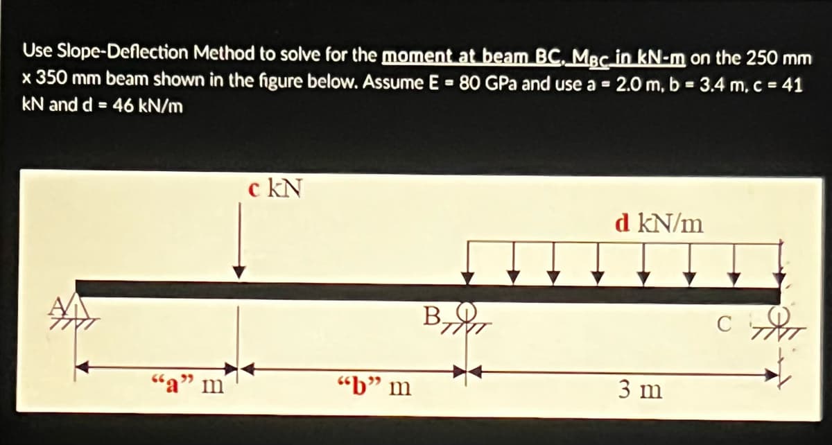 Use Slope-Deflection Method to solve for the moment at beam BC, MBC in kN-m on the 250 mm
x 350 mm beam shown in the figure below. Assume E = 80 GPa and use a = 2.0 m, b = 3.4 m, c = 41
kN and d = 46 kN/m
A
"a" m
c kN
"b" m
B.
d kN/m
3 m
C