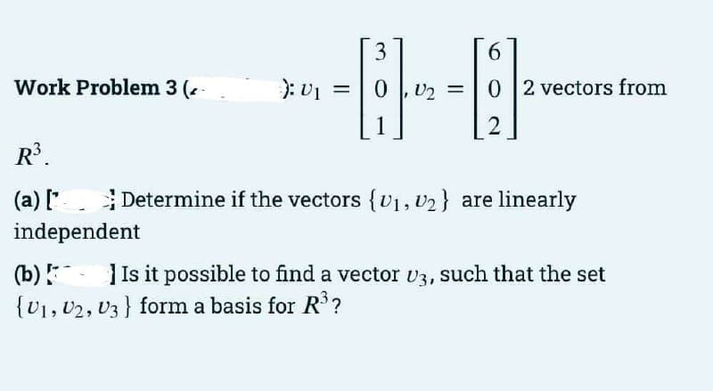 3
6.
Work Problem 3 (-
): v1 =
D2 =
0 2 vectors from
2
R.
(a) [' Determine if the vectors {v1, v2} are linearly
independent
(b) Is it possible to find a vector v3, such that the set
{U1, v2, v3} form a basis for R?
