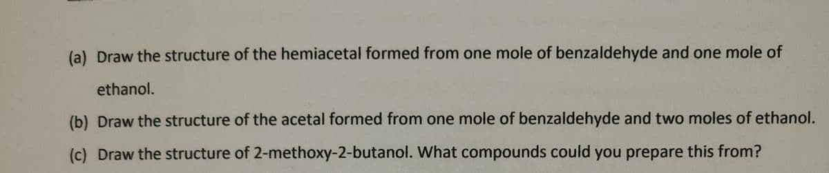 (a) Draw the structure of the hemiacetal formed from one mole of benzaldehyde and one mole of
ethanol.
(b) Draw the structure of the acetal formed from one mole of benzaldehyde and two moles of ethanol.
(c) Draw the structure of 2-methoxy-2-butanol. What compounds could you prepare this from?
