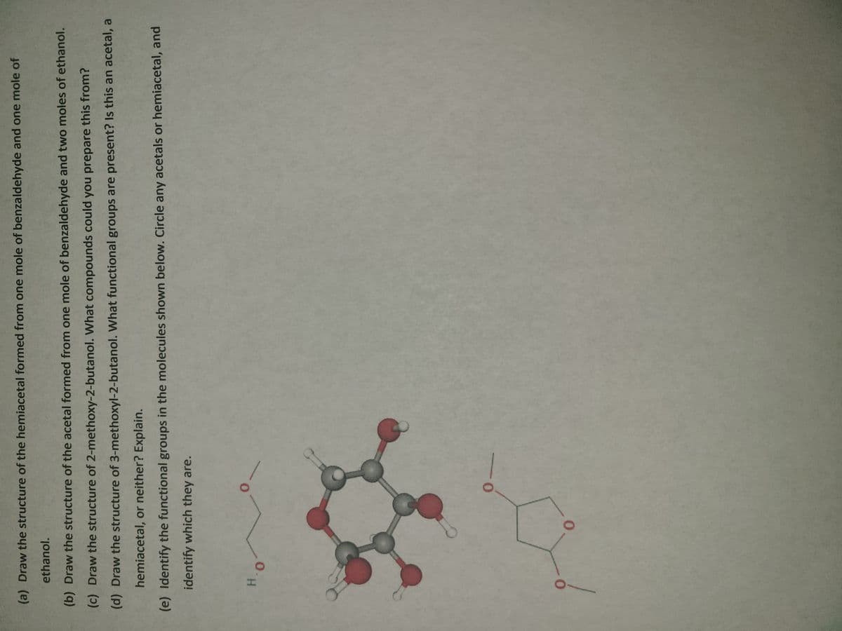 (a) Draw the structure of the hemiacetal formed from one mole of benzaldehyde and one mole of
ethanol.
(b) Draw the structure of the acetal formed from one mole of benzaldehyde and two moles of ethanol.
(c) Draw the structure of 2-methoxy-2-butanol. What compounds could you prepare this from?
(d) Draw the structure of 3-methoxyl-2-butanol. What functional groups are present? Is this an acetal, a
hemiacetal, or neither? Explain.
(e) Identify the functional groups in the molecules shown below. Circle any acetals or hemiacetal, and
identify which they are.
0-

