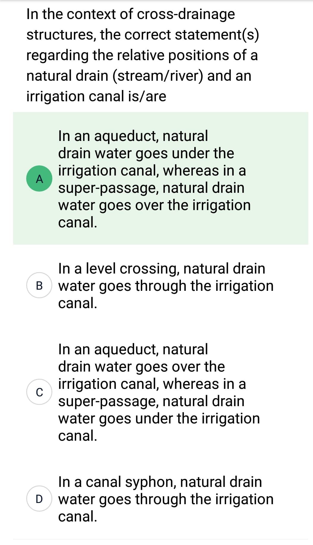 In the context of cross-drainage
structures, the correct statement(s)
regarding the relative positions of a
natural drain (stream/river) and an
irrigation canal is/are
A
B
C
D
In an aqueduct, natural
drain water goes under the
irrigation canal, whereas in a
super-passage, natural drain
water goes over the irrigation
canal.
In a level crossing, natural drain
water goes through the irrigation
canal.
In an aqueduct, natural
drain water goes over the
irrigation canal, whereas in a
super-passage, natural drain
water goes under the irrigation
canal.
In a canal syphon, natural drain
water goes through the irrigation
canal.
