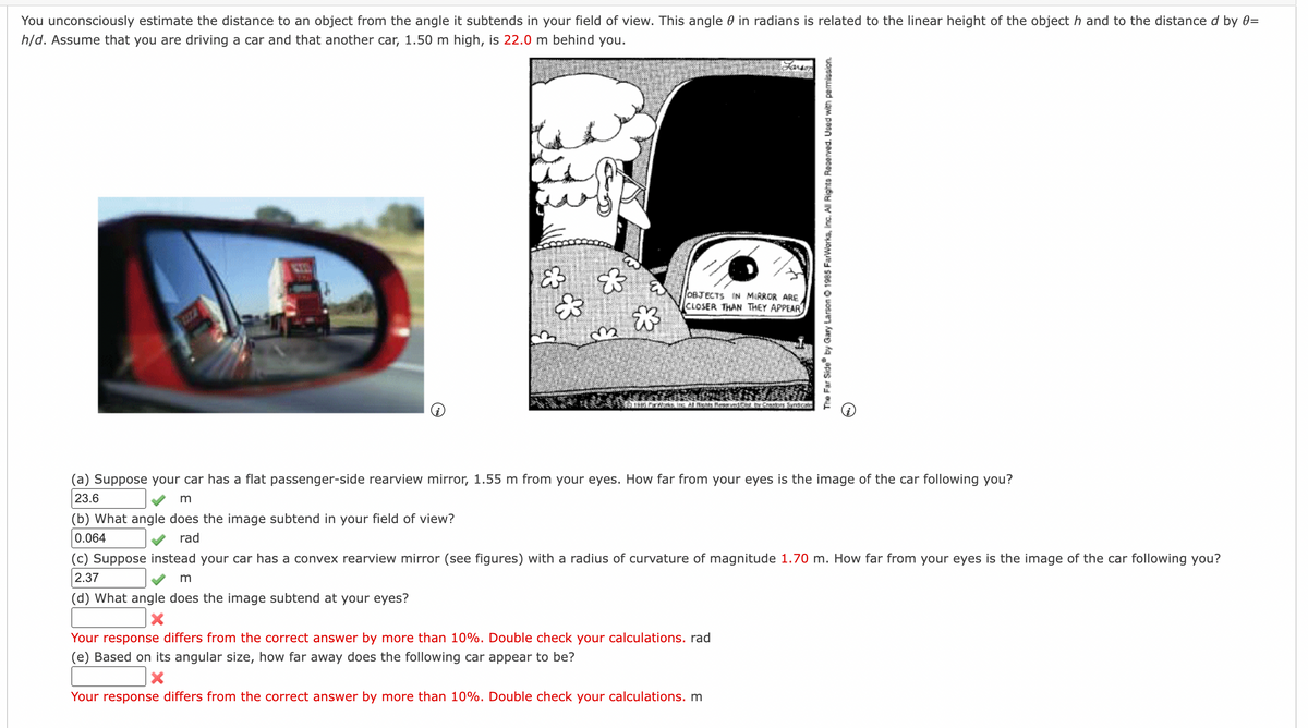 You unconsciously estimate the distance to an object from the angle it subtends in your field of view. This angle in radians is related to the linear height of the object h and to the distance d by 0=
h/d. Assume that you are driving a car and that another car, 1.50 m high, is 22.0 m behind you.
☆❀
3₂
m
(d) What angle does the image subtend at your eyes?
X
OBJECTS IN MIRROR ARE
CLOSER THAN THEY APPEAR
1985 ParWorks, Inc. All Rights Reservedest by Creators Syndicals
(a) Suppose your car has a flat passenger-side rearview mirror, 1.55 m from your eyes. How far from your eyes is the image of the car following you?
23.6
m
(b) What angle does the image subtend in your field of view?
0.064
rad
The Far Side by Gary Larson Ⓒ 1985 FarWorks, Inc. All Rights Reserved. Used with permission.
(c) Suppose instead your car has a convex rearview mirror (see figures) with a radius of curvature of magnitude 1.70 m. How far from your eyes is the image of the car following you?
2.37
Your response differs from the correct answer by more than 10%. Double check your calculations. rad
(e) Based on its angular size, how far away does the following car appear to be?
X
Your response differs from the correct answer by more than 10%. Double check your calculations. m