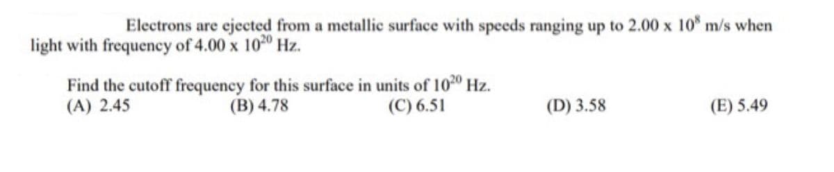 Electrons are ejected from a metallic surface with speeds ranging up to 2.00 x 10 m/s when
light with frequency of 4.00 x 1020 Hz.
Find the cutoff frequency for this surface in units of 1020 Hz.
(B) 4.78
(C) 6.51
(A) 2.45
(D) 3.58
(E) 5.49