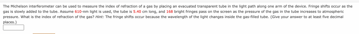 The Michelson interferometer can be used to measure the index of refraction of a gas by placing an evacuated transparent tube in the light path along one arm of the device. Fringe shifts occur as the
gas is slowly added to the tube. Assume 610-nm light is used, the tube is 5.40 cm long, and 168 bright fringes pass on the screen as the pressure of the gas in the tube increases to atmospheric
pressure. What is the index of refraction of the gas? Hint: The fringe shifts occur because the wavelength of the light changes inside the gas-filled tube. (Give your answer to at least five decimal
places.)