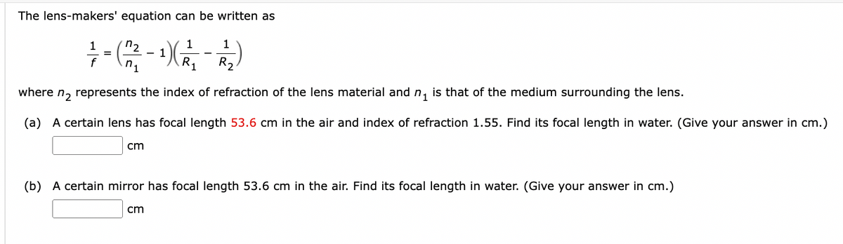 The lens-makers' equation can be written as
n₂
1
1
=
1 - (22²2 - 1) (2²4-22)
f
n.
¹1
R₂
where n₂ represents the index of refraction of the lens material and n₁ is that of the medium surrounding the lens.
(a) A certain lens has focal length 53.6 cm in the air and index of refraction 1.55. Find its focal length in water. (Give your answer in cm.)
cm
(b) A certain mirror has focal length 53.6 cm in the air. Find its focal length in water. (Give your answer in cm.)
cm