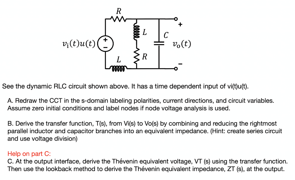 v¡(t)u(t)
R
L
00000
ellee
L
R
C
vo(t)
See the dynamic RLC circuit shown above. It has a time dependent input of vi(t)u(t).
A. Redraw the CCT in the s-domain labeling polarities, current directions, and circuit variables.
Assume zero initial conditions and label nodes if node voltage analysis is used.
B. Derive the transfer function, T(s), from Vi(s) to Vo(s) by combining and reducing the rightmost
parallel inductor and capacitor branches into an equivalent impedance. (Hint: create series circuit
and use voltage division)
Help on part C:
C. At the output interface, derive the Thévenin equivalent voltage, VT (s) using the transfer function.
Then use the lookback method to derive the Thévenin equivalent impedance, ZT (s), at the output.