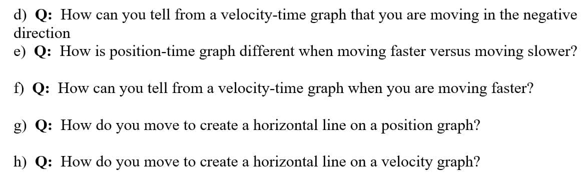 d) Q: How can you tell from a velocity-time graph that you are moving in the negative
direction
e) Q: How is position-time graph different when moving faster versus moving slower?
f) Q: How can you tell from a velocity-time graph when you are moving faster?
g) Q: How do you move to create a horizontal line on a position graph?
h) Q: How do you move to create a horizontal line on a velocity graph?

