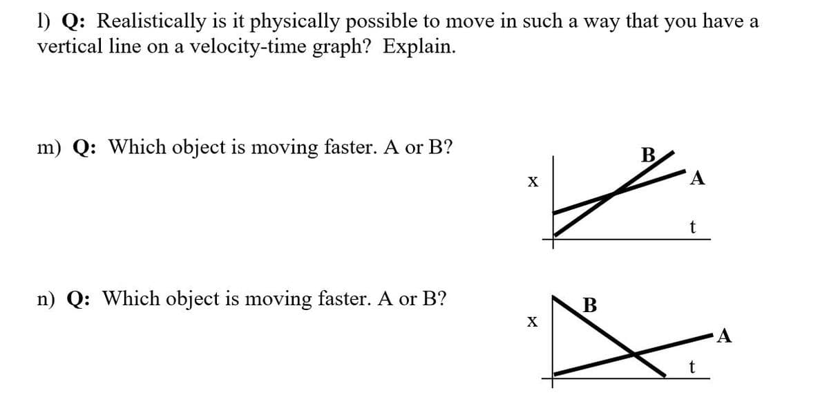 1) Q: Realistically is it physically possible to move in such a way that you have a
vertical line on a velocity-time graph? Explain.
m) Q: Which object is moving faster. A or B?
X
A
t
n) Q: Which object is moving faster. A or B?
B
X
A
