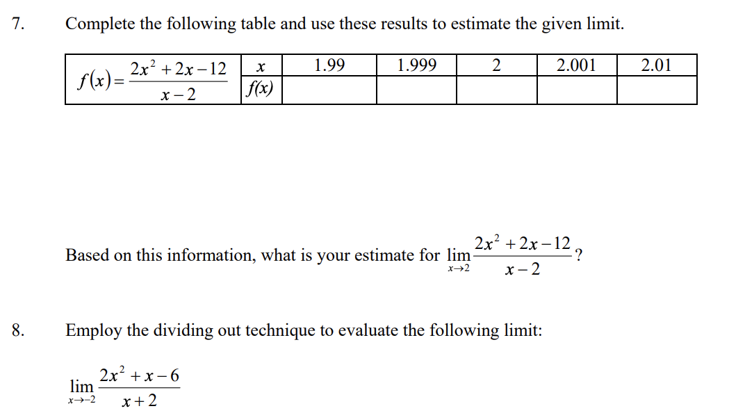 7.
Complete the following table and use these results to estimate the given limit.
1.99
1.999
2.001
2.01
2x2 + 2х -12
f(x)=
f(x)
х— 2
2x +2x–12,
Based on this information, what is your estimate for lim
x- 2
8.
Employ the dividing out technique to evaluate the following limit:
2x +x – 6
lim
x-2
x+2
