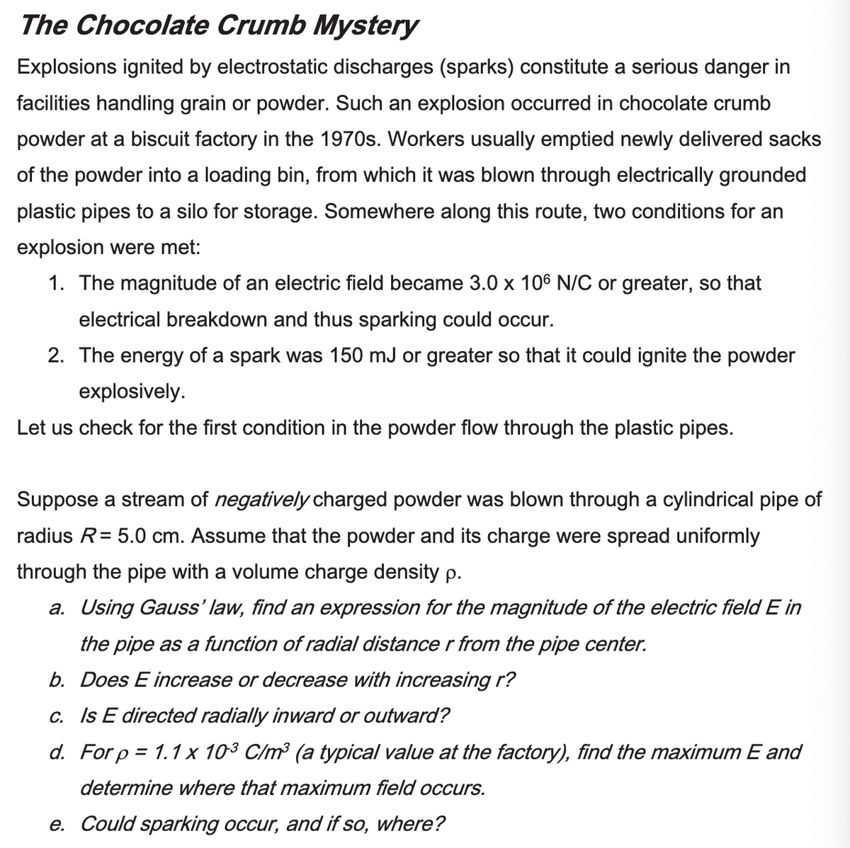 The Chocolate Crumb Mystery
Explosions ignited by electrostatic discharges (sparks) constitute a serious danger in
facilities handling grain or powder. Such an explosion occurred in chocolate crumb
powder at a biscuit factory in the 1970s. Workers usually emptied newly delivered sacks
of the powder into a loading bin, from which it was blown through electrically grounded
plastic pipes to a silo for storage. Somewhere along this route, two conditions for an
explosion were met:
1. The magnitude of an electric field became 3.0 x 106 N/C or greater, so that
electrical breakdown and thus sparking could occur.
2. The energy of a spark was 150 mJ or greater so that it could ignite the powder
explosively.
Let us check for the first condition in the powder flow through the plastic pipes.
Suppose a stream of negatively charged powder was blown through a cylindrical pipe of
radius R = 5.0 cm. Assume that the powder and its charge were spread uniformly
through the pipe with a volume charge density p.
a. Using Gauss' law, find an expression for the magnitude of the electric field E in
the pipe as a function of radial distance r from the pipe center.
b. Does E increase or decrease with increasing r?
c. Is E directed radially inward or outward?
d. For p = 1.1 x 103 C/m³ (a typical value at the factory), find the maximum E and
determine where that maximum field occurs.
e. Could sparking occur, and if so, where?