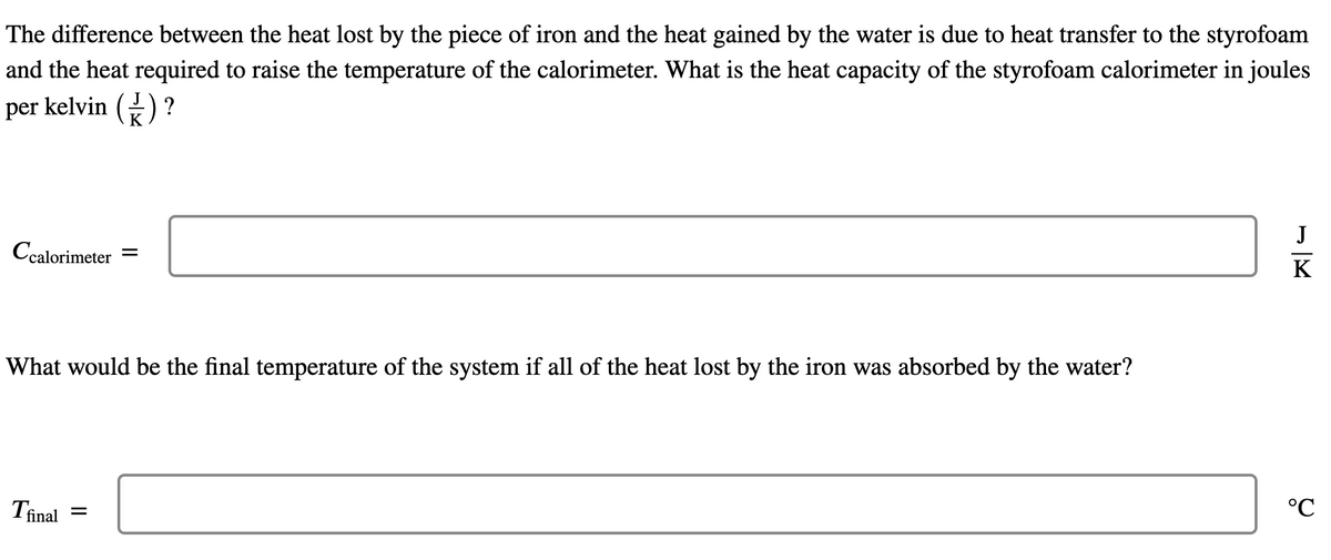 The difference between the heat lost by the piece of iron and the heat gained by the water is due to heat transfer to the styrofoam
and the heat required to raise the temperature of the calorimeter. What is the heat capacity of the styrofoam calorimeter in joules
per kelvin () ?
J
Ccalorimeter
||
K
What would be the final temperature of the system if all of the heat lost by the iron was absorbed by the water?
Tinal
°C
