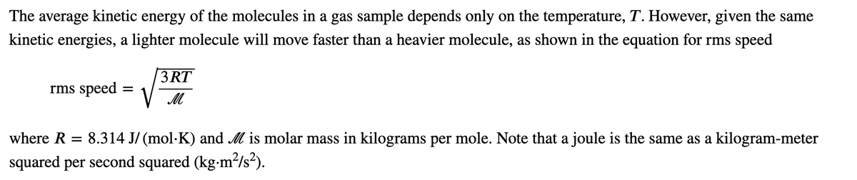 The
average
kinetic energy
of the molecules in a gas sample depends only on the temperature, T. However, given the same
kinetic energies, a lighter molecule will move faster than a heavier molecule, as shown in the equation for rms speed
3 RT
V M
rms speed
where R = 8.314 J/ (mol·K) and M is molar mass in kilograms per mole. Note that a joule is the same as a kilogram-meter
squared per second squared (kg-m²/s?).
