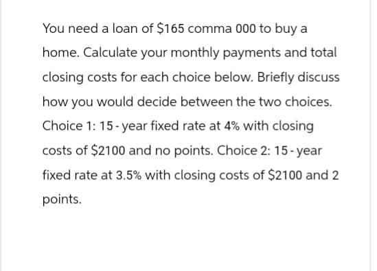 You need a loan of $165 comma 000 to buy a
home. Calculate your monthly payments and total
closing costs for each choice below. Briefly discuss
how you would decide between the two choices.
Choice 1: 15-year fixed rate at 4% with closing
costs of $2100 and no points. Choice 2: 15-year
fixed rate at 3.5% with closing costs of $2100 and 2
points.