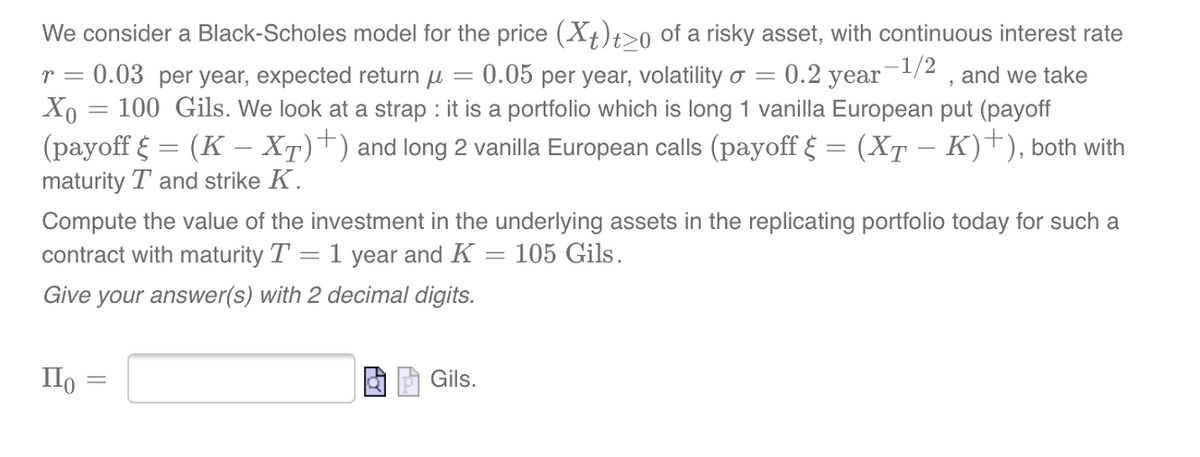 -
We consider a Black-Scholes model for the price (Xt)t20 of a risky asset, with continuous interest rate
r = 0.03 per year, expected return u 0.05 per year, volatility o = = 0.2 year-¹/2, and we take
Xo = 100 Gils. We look at a strap : it is a portfolio which is long 1 vanilla European put (payoff
(payoff § = (K – XÃ)+) and long 2 vanilla European calls (payoff § = (XÃ − K)+), both with
maturity T and strike K.
Compute the value of the
contract with maturity T
investment in the underlying assets in the replicating portfolio today for such a
= 105 Gils.
=
1 year and K
Give your answer(s) with 2 decimal digits.
По
-
Gils.