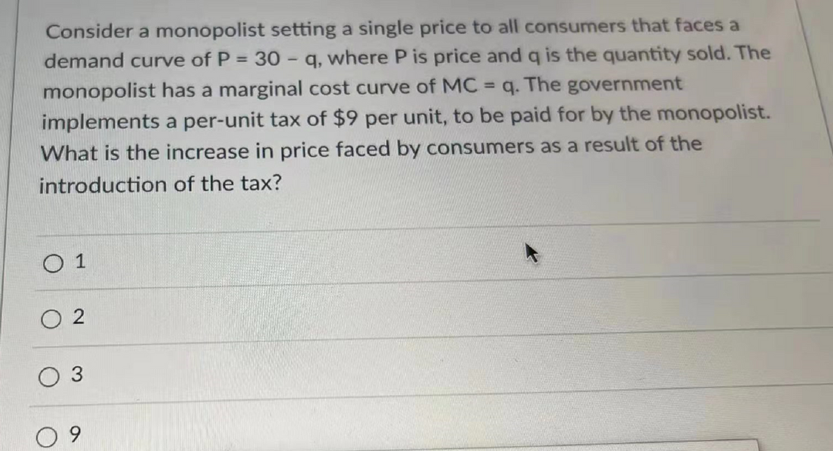 Consider a monopolist setting a single price to all consumers that faces a
demand curve of P = 30 - q, where P is price and q is the quantity sold. The
monopolist has a marginal cost curve of MC = q. The government
implements a per-unit tax of $9 per unit, to be paid for by the monopolist.
What is the increase in price faced by consumers as a result of the
introduction of the tax?
0 1
02
O 3
09