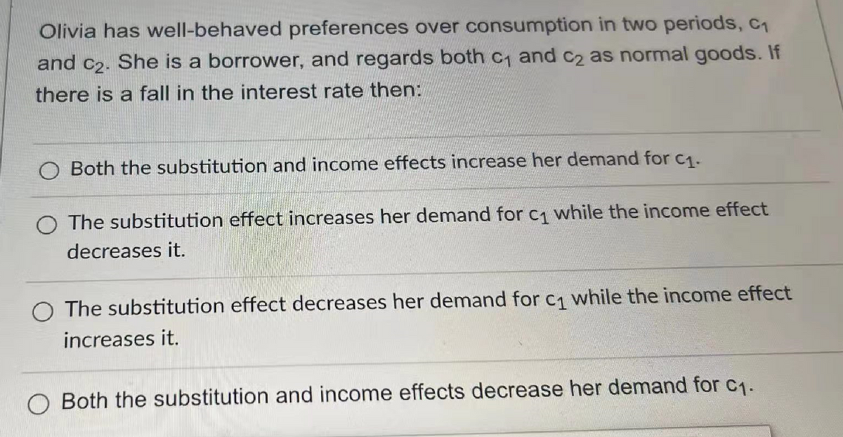 Olivia has well-behaved preferences over consumption in two periods, C₁
and c₂. She is a borrower, and regards both c₁ and c₂ as normal goods. If
there is a fall in the interest rate then:
O Both the substitution and income effects increase her demand for c₁.
The substitution effect increases her demand for c₁ while the income effect
decreases it.
The substitution effect decreases her demand for c₁1 while the income effect
increases it.
Both the substitution and income effects decrease her demand for c₁.