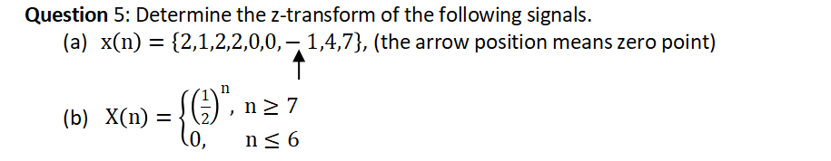 Question 5: Determine the z-transform of the following signals.
(a) x(n) = {2,1,2,2,0,0, — 1,4,7}, (the arrow position means zero point)
n
(¹)", n ≥ 7
(b) X(n) =
0,
n≤ 6