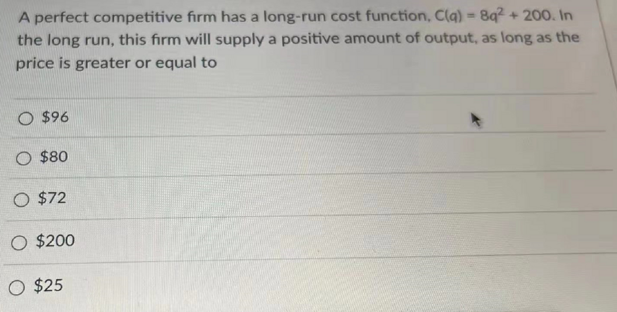 A perfect competitive firm has a long-run cost function, C(q) = 8q2 + 200. In
the long run, this firm will supply a positive amount of output, as long as the
price is greater or equal to
O $96
O $80
O $72
O $200
O $25